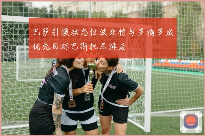巴萨引援动态拉波尔特与罗梅罗成优先目标巴斯托尼排后