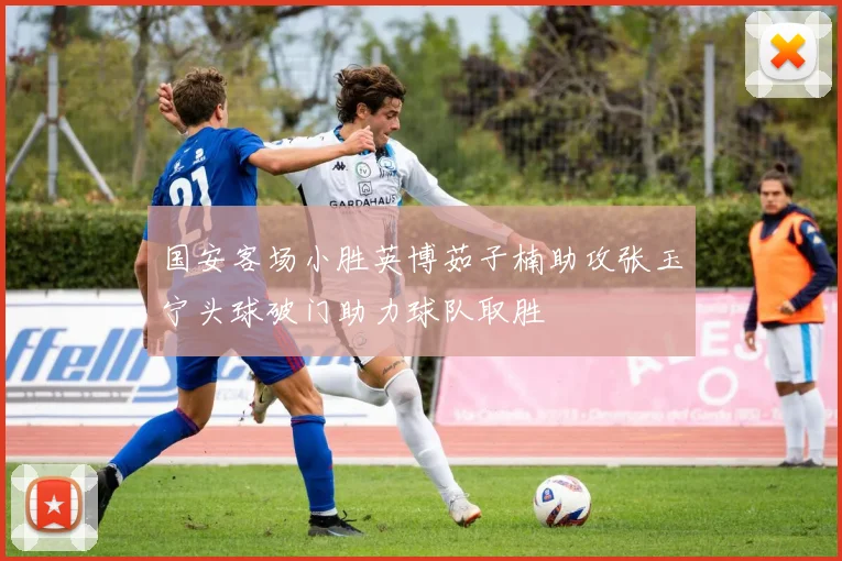 国安客场小胜英博茹子楠助攻张玉宁头球破门助力球队取胜