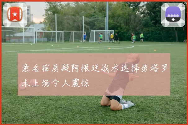 意名宿质疑阿根廷战术选择劳塔罗未上场令人震惊