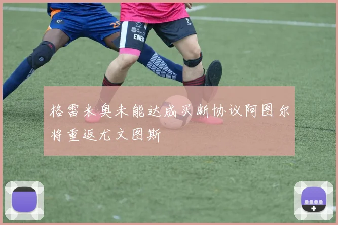 格雷米奥未能达成买断协议阿图尔将重返尤文图斯